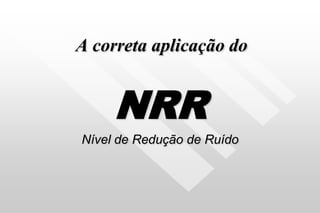 A correta aplicação do
NRR
Nível de Redução de Ruído
 