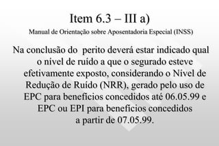 Item 6.3 – III a)
Manual de Orientação sobre Aposentadoria Especial (INSS)
Na conclusão do perito deverá estar indicado qual
o nível de ruído a que o segurado esteve
efetivamente exposto, considerando o Nível de
Redução de Ruído (NRR), gerado pelo uso de
EPC para benefícios concedidos até 06.05.99 e
EPC ou EPI para benefícios concedidos
a partir de 07.05.99.
 