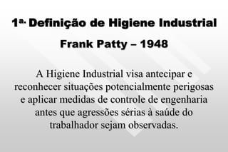1a. Definição de Higiene Industrial
Frank Patty – 1948
A Higiene Industrial visa antecipar e
reconhecer situações potencialmente perigosas
e aplicar medidas de controle de engenharia
antes que agressões sérias à saúde do
trabalhador sejam observadas.
 