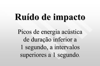 Ruído de impacto
Picos de energia acústica
de duração inferior a
1 segundo, a intervalos
superiores a 1 segundo.
 