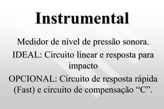 Instrumental
Medidor de nível de pressão sonora.
IDEAL: Circuito linear e resposta para
impacto
OPCIONAL: Circuito de resposta rápida
(Fast) e circuito de compensação “C”.
 
