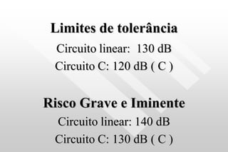 Limites de tolerância
Circuito linear: 130 dB
Circuito C: 120 dB ( C )
Risco Grave e Iminente
Circuito linear: 140 dB
Circuito C: 130 dB ( C )
 