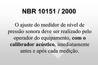 NBR 10151 / 2000
O ajuste do medidor de nível de
pressão sonora deve ser realizado pelo
operador do equipamento, com o
calibrador acústico, imediatamente
antes e após cada medição.
 