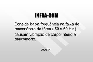 INFRA-SOM
Sons de baixa frequência na faixa de
ressonância do tórax ( 50 a 60 Hz )
causam vibração de corpo inteiro e
desconforto.
ACGIH
 