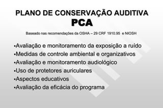 PLANO DE CONSERVAÇÃO AUDITIVA
PCA
Baseado nas recomendações da OSHA – 29 CRF 1910.95 e NIOSH
Avaliação e monitoramento da exposição a ruído
Medidas de controle ambiental e organizativos
Avaliação e monitoramento audiológico
Uso de protetores auriculares
Aspectos educativos
Avaliação da eficácia do programa
 