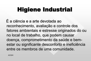 Higiene Industrial
É a ciência e a arte devotada ao
reconhecimento, avaliação e controle dos
fatores ambientais e estresse originados do ou
no local de trabalho, que podem causar
doença, comprometimento da saúde e bem-
estar ou significante desconforto e ineficiência
entre os membros de uma comunidade.
ACGIH
 