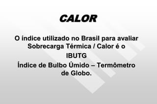 CALOR
O índice utilizado no Brasil para avaliar
Sobrecarga Térmica / Calor é o
IBUTG
Índice de Bulbo Úmido – Termômetro
de Globo.
 