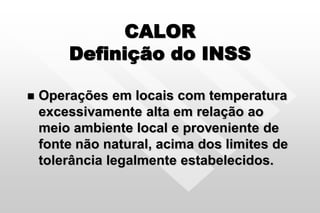 CALOR
Definição do INSS
 Operações em locais com temperatura
excessivamente alta em relação ao
meio ambiente local e proveniente de
fonte não natural, acima dos limites de
tolerância legalmente estabelecidos.
 