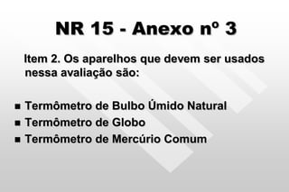 NR 15 - Anexo nº 3
Item 2. Os aparelhos que devem ser usados
nessa avaliação são:
 Termômetro de Bulbo Úmido Natural
 Termômetro de Globo
 Termômetro de Mercúrio Comum
 