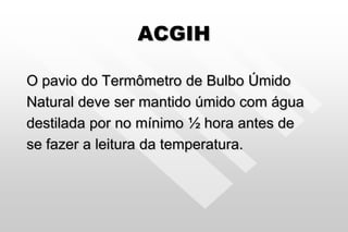 ACGIH
O pavio do Termômetro de Bulbo Úmido
Natural deve ser mantido úmido com água
destilada por no mínimo ½ hora antes de
se fazer a leitura da temperatura.
 