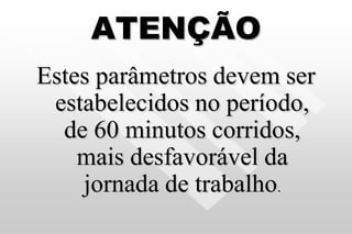 ATENÇÃO
Estes parâmetros devem ser
estabelecidos no período,
de 60 minutos corridos,
mais desfavorável da
jornada de trabalho.
 