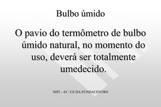 Bulbo úmido
O pavio do termômetro de bulbo
úmido natural, no momento do
uso, deverá ser totalmente
umedecido.
NHT – 01 / CE DA FUNDACENTRO
 