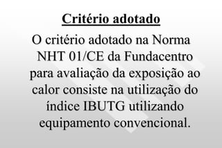 Critério adotado
O critério adotado na Norma
NHT 01/CE da Fundacentro
para avaliação da exposição ao
calor consiste na utilização do
índice IBUTG utilizando
equipamento convencional.
 