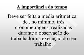 A importância do tempo
Deve ser feita a média aritmética
de , no mínimo, três
cronometragens, realizadas
durante a observação do
trabalhador na execução do seu
trabalho.
 