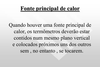 Fonte principal de calor
Quando houver uma fonte principal de
calor, os termômetros deverão estar
contidos num mesmo plano vertical
e colocados próximos uns dos outros
sem , no entanto , se tocarem.
 