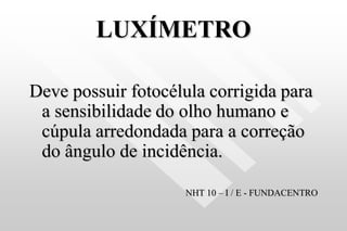 LUXÍMETRO
Deve possuir fotocélula corrigida para
a sensibilidade do olho humano e
cúpula arredondada para a correção
do ângulo de incidência.
NHT 10 – I / E - FUNDACENTRO
 