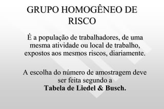 GRUPO HOMOGÊNEO DE
RISCO
É a população de trabalhadores, de uma
mesma atividade ou local de trabalho,
expostos aos mesmos riscos, diariamente.
A escolha do número de amostragem deve
ser feita segundo a
Tabela de Liedel & Busch.
 