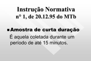Instrução Normativa
n° 1, de 20.12.95 do MTb
 Amostra de curta duração
É aquela coletada durante um
período de até 15 minutos.
 