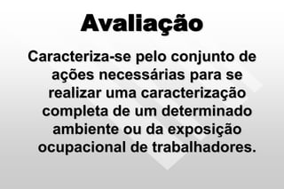 Avaliação
Caracteriza-se pelo conjunto de
ações necessárias para se
realizar uma caracterização
completa de um determinado
ambiente ou da exposição
ocupacional de trabalhadores.
 