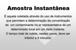 Amostra Instantânea
É aquela coletada através do uso de instrumentos
que permitam a determinação da concentração
de um contaminante no ar representativa de um
determinado local em um dado instante.
O tempo total de coleta, nestes casos, deve ser
Inferior a 5 minutos.
 