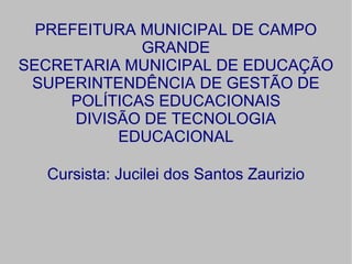 PREFEITURA MUNICIPAL DE CAMPO
             GRANDE
SECRETARIA MUNICIPAL DE EDUCAÇÃO
 SUPERINTENDÊNCIA DE GESTÃO DE
     POLÍTICAS EDUCACIONAIS
      DIVISÃO DE TECNOLOGIA
           EDUCACIONAL

  Cursista: Jucilei dos Santos Zaurizio
 