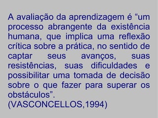 A avaliação da aprendizagem é “um
processo abrangente da existência
humana, que implica uma reflexão
crítica sobre a prática, no sentido de
captar     seus     avanços,      suas
resistências, suas dificuldades e
possibilitar uma tomada de decisão
sobre o que fazer para superar os
obstáculos”.
(VASCONCELLOS,1994)
 
