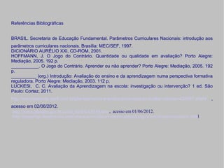 Referências Bibliográficas


BRASIL. Secretaria de Educação Fundamental. Parâmetros Curriculares Nacionais: introdução aos
parâmetros curriculares nacionais. Brasília: MEC/SEF, 1997.
DICIONÁRIO AURÉLIO XXI, CD-ROM, 2001.
HOFFMANN, J. O Jogo do Contrário. Quantidade ou qualidade em avaliação? Porto Alegre:
Mediação, 2005. 192 p.
___________. O Jogo do Contrário. Aprender ou não aprender? Porto Alegre: Mediação, 2005. 192
p.
__________ (org.) Introdução: Avaliação do ensino e da aprendizagem numa perspectiva formativa
reguladora. Porto Alegre: Mediação, 2003. 112 p.
LUCKESI, C. C. Avaliação da Aprendizagem na escola: investigação ou intervenção? 1 ed. São
Paulo: Cortez, 2011.
http://revistaescola.abril.com.br/planejamento-e-avaliacao/avaliacao/avaliar-crescer-424587.shtml     ,
acesso em 02/06/2012.
 http://www.planalto.gov.br/ccivil_03/leis/L9394.htm , acesso em 01/06/2012.
http://meuartigo.brasilescola.com/educacao/avaliacao-ensino-aprendizagem-um-discurso-politico-.html
 
