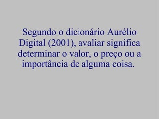 Segundo o dicionário Aurélio
Digital (2001), avaliar significa
determinar o valor, o preço ou a
 importância de alguma coisa.
 