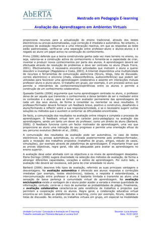 Mestrado em Pedagogia E-learning

           Avaliação das Aprendizagens em Ambientes Virtuais


proporciona recursos para a actualização do ensino tradicional, através dos testes
electrónicos ou provas automatizadas, cuja correcção é imediata e automática. No entanto, o
processo de avaliação resume-se a uma interacção reactiva, em que as respostas ao teste
estão padronizadas, verifica-se uma separação entre professor-aluno e alunos-alunos e é
negado ao aluno um papel activo na construção do conhecimento.
Primo (2006) defende que a teoria construtivista ganha cada vez mais terreno no ensino, ou
seja, valoriza-se a construção activa do conhecimento e fomenta-se a capacidade de criar,
inventar e produzir novos conhecimentos por parte dos alunos. A aprendizagem deverá ser
efectuada através da resolução de problemas e deve ser centrada no aluno (Paulo Freire,
2001). Efectivamente, é necessário encontrar actividades que motivem o aluno a querer
descobrir e investigar (Magdalena e Costa, 2003). A Internet disponibiliza uma multiplicidade
de recursos e ferramentas de comunicação assíncrona (fóruns, blogs, lista de discussão,
correio electrónico) e síncrona (chats, videoconferência, audioconferência) que podem ser
utilizadas para favorecer uma aprendizagem colaborativa e assente em interacções mútuas
professor-aluno e aluno-aluno. O trabalho em grupo, por exemplo, é um processo activo que
permite o intercâmbio de conhecimentos/experiências entre os alunos e permite a
construção de um conhecimento colaborativo.
Quesada Castillo (2006) argumenta que numa aprendizagem centrada no aluno, o professor
deixa de ser aquele que transmite o conhecimento e deixa também de ser o mediador entre
os conteúdos e o aluno, para se tornar num avaliador permanente das aprendizagens de
cada um dos seus alunos, de forma a consolidar ou reorientar os seus resultados. O
professor/formador deverá fornecer um feedback breve, positivo e construtivo, desafiando o
aluno/formando a reflectir sobre a sua resposta/actividade, e se e necessário sugerir outras
soluções ou métodos que o auxiliem a contornar as dificuldades encontradas.
De facto, a comunicação dos resultados na avaliação online integra e completa o processo de
aprendizagem. O feedback virtual tem um carácter psico-pedagógico na avaliação das
aprendizagens, sendo um tanto um dever do professor, como um direito do aluno (Barberà,
2006). O feedback funciona como um factor motivador da aprendizagem, uma vez que
proporciona ao aluno uma indicação do seu progresso e permite uma orientação eficaz do
seu percurso evolutivo (Beltrán et al., 2006).
A comunicação dos resultados da avaliação pode ser automática, no caso de testes
electrónicos ou provas automáticas, ou enviada posteriormente pelo professor/formador,
após a recepção dos trabalhos propostos (trabalhos de grupo, artigos, estudo de casos,
simulações), por exemplo através de plataformas de aprendizagem. É importante frisar que
as provas objectivas, regra geral, não são adequadas para avaliar as aprendizagens no
ensino superior.
A avaliação deve estar alinhada com os objectivos e os níveis de aprendizagem desejados.
Elena Dorrego (2006) sugere diversidade na selecção dos métodos de avaliação, de forma a
abranger diferentes capacidades, vocações e estilos de aprendizagem. Por outro lado, a
avaliação não deverá ser excessiva, sob pena de criar ansiedade no aluno.
Barberá (2006) descreve três tipos de avaliação, referindo as suas principais vantagens e
desvantagens. Na avaliação automática é oferecido aos alunos respostas e correcções
imediatas (por exemplo, testes electrónicos), todavia, a resposta é estandardizada, a
intercomunicação entre professor e aluno é bastante limitada e transmite ao aluno uma
sensação de baixa pertença à comunidade virtual de aprendizagem. Na avaliação
enciclopédica existe a vantagem de o aluno poder aceder a variada e imensa quantidade de
informação, contudo, corre-se o risco de aumentar as probabilidades de plágio. Finalmente,
a avaliação colaborativa caracteriza-se pela existência de trabalhos e projectos que
permitem a cooperação entre os alunos. Regra geral, a colaboração educativa virtual
encontra-se em todas as plataformas de e-learning, como por exemplo, fóruns, debates e
listas de discussão. No entanto, os trabalhos virtuais em grupo, em especial na modalidade




Unidade Curricular: Concepção e Avaliação em E-learning                   Docente: Lúcia Amante
Trabalho realizado por Filomena Marques e Luciana Grof                         Data: 10/01/2010
                                                                                            2/4
 