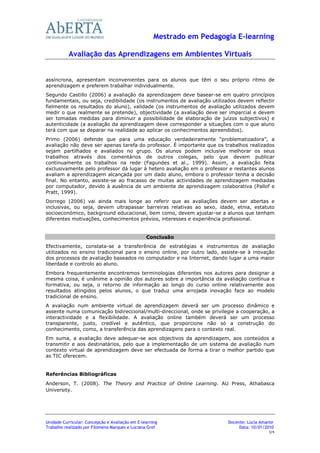 Mestrado em Pedagogia E-learning

           Avaliação das Aprendizagens em Ambientes Virtuais


assíncrona, apresentam inconvenientes para os alunos que têm o seu próprio ritmo de
aprendizagem e preferem trabalhar individualmente.
Segundo Castillo (2006) a avaliação da aprendizagem deve basear-se em quatro princípios
fundamentais, ou seja, credibilidade (os instrumentos de avaliação utilizados devem reflectir
fielmente os resultados do aluno), validade (os instrumentos de avaliação utilizados devem
medir o que realmente se pretende), objectividade (a avaliação deve ser imparcial e devem
ser tomadas medidas para diminuir a possibilidade de elaboração de juízos subjectivos) e
autenticidade (a avaliação da aprendizagem deve corresponder a situações com o que aluno
terá com que se deparar na realidade ao aplicar os conhecimentos apreendidos).
Primo (2006) defende que para uma educação verdadeiramente “problematizadora”, a
avaliação não deve ser apenas tarefa do professor. É importante que os trabalhos realizados
sejam partilhados e avaliados no grupo. Os alunos podem inclusive melhorar os seus
trabalhos através dos comentários de outros colegas, pelo que devem publicar
continuamente os trabalhos na rede (Fagundes et al., 1999). Assim, a avaliação feita
exclusivamente pelo professor dá lugar à hetero avaliação em o professor e restantes alunos
avaliam a aprendizagem alcançada por um dado aluno, embora o professor tenha a decisão
final. No entanto, assiste-se ao fracasso de muitas actividades de aprendizagem mediadas
por computador, devido à ausência de um ambiente de aprendizagem colaborativa (Pallof e
Pratt, 1999).
Dorrego (2006) vai ainda mais longe ao referir que as avaliações devem ser abertas e
inclusivas, ou seja, devem ultrapassar barreiras relativas ao sexo, idade, etnia, estatuto
socioeconómico, background educacional, bem como, devem ajustar-se a alunos que tenham
diferentes motivações, conhecimentos prévios, interesses e experiência profissional.


                                                 Conclusão
Efectivamente, constata-se a transferência de estratégias e instrumentos de avaliação
utilizados no ensino tradicional para o ensino online, por outro lado, assiste-se à inovação
dos processos de avaliação baseados no computador e na Internet, dando lugar a uma maior
liberdade e controlo ao aluno.
Embora frequentemente encontremos terminologias diferentes nos autores para designar a
mesma coisa, é unânime a opinião dos autores sobre a importância da avaliação contínua e
formativa, ou seja, o retorno de informação ao longo do curso online relativamente aos
resultados atingidos pelos alunos, o que traduz uma arrojada inovação face ao modelo
tradicional de ensino.
A avaliação num ambiente virtual de aprendizagem deverá ser um processo dinâmico e
assente numa comunicação bidireccional/multi-direccional, onde se privilegie a cooperação, a
interactividade e a flexibilidade. A avaliação online também deverá ser um processo
transparente, justo, credível e autêntico, que proporcione não só a construção do
conhecimento, como, a transferência das aprendizagens para o contexto real.
Em suma, a avaliação deve adequar-se aos objectivos da aprendizagem, aos conteúdos a
transmitir e aos destinatários, pelo que a implementação de um sistema de avaliação num
contexto virtual de aprendizagem deve ser efectuada de forma a tirar o melhor partido que
as TIC oferecem.


Referências Bibliográficas
Anderson, T. (2008). The Theory and Practice of Online Learning. AU Press, Athabasca
University.




Unidade Curricular: Concepção e Avaliação em E-learning                   Docente: Lúcia Amante
Trabalho realizado por Filomena Marques e Luciana Grof                         Data: 10/01/2010
                                                                                            3/4
 