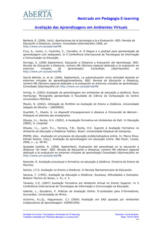 Mestrado em Pedagogia E-learning

           Avaliação das Aprendizagens em Ambientes Virtuais


Barberà, E. (2006, Julio). Aportaciones de la tecnología a la e-Evaluación. RED. Revista de
Educación a Distancia, número. Consultado (día/mes/año) 2006, en
http://www.um.es/ead/red/M6
Cruz, S., Junior, J., Coutinho, C., Carvalho, A. O blogue e o podcast para apresentação da
aprendizagem com webquests. In V Conferência Internacional de Tecnologias de Informação
e Comunicação na Educação.
Dorrego, E. (2006 Septiembre). Educación a Distancia y Evaluación del Aprendizaje. RED.
Revista de Educación a Distancia, número M6 (Número especial dedicado a la evaluación en
entornos     virtuales     de      aprendizaje).  Consultado       (día/mes/año)      en
http://www.um.es/ead/red/M6

García Beltrán, A. et al. (2006, Septiembre). La autoevaluación como actividad docente en
entornos virtuales de aprendizaje/enseñanza. RED. Revista de Educación a Distancia,
número M6 (Número especial dedicado a la evaluación en entornos virtuales de aprendizaje).
Consultado (día/mes/año) en http://www.um.es/ead/red/M6

Immig, H. (2002) Avaliação da aprendizagem em ambientes de educação a distância. Novo
Hamburgo: Monografia apresentada à Faculdade de Ciência da Computação do Centro
Universitário FEEVALE.

Moulin, N. (2002). Utilização do Portfolio na Avaliação do Ensino a Distância. Universidade
Salgado de Oliveira – UNIVERSO.
Ouerfelli, T., Gharbi, K. Le dispositif d’enseignement à distance à l’Université de Bahreïn -
Pratiques et attentes des enseignants.
Otsuka, J.L., Rocha, H.V. (2002). A Avaliação Formativa em Ambientes de EaD. In Educação
(SBIE), S. Leopoldo
Otsuka, J.L., Lachi, R.L., Ferreira, T.B., Rocha, H.V. Suporte à Avaliação Formativa no
Ambiente de Educação a Distância TelEduc. Brasil: Universidade Estadual de Campinas.
PRIMO, Alex . Avaliação em processos de educação problematizadora online. In: Marco Silva;
Edméa Santos. (Org.). Avaliação da aprendizagem em educação online. São Paulo: Loyola,
2006, v. , p. 38-49.
Quesada Castillo, R. (2006, Septiembre). Evaluación del aprendizaje en la educación a
distancia “en línea”. RED. Revista de Educación a Distancia, número M6 (Número especial
dedicado a la evaluación en entornos virtuales de aprendizaje) Consultado (día/mes/año) en
http://www.um.es/ead/red/M6

Resende, R. Avaliação processual e formativa na educação à distância. Diretoria de Ensino da
Marinha.
Santos, J.F.S. Avaliação no Ensino a Distância. In Revista Iberoamericana de Educación.

Saraiva, T. (1995). Avaliação da Educação a Distância: Sucessos, Dificuldades e Exemplos.
Boletim Técnico do Senac, v. 21, n. 3.
Tavares; C.Z. (2007) Avaliação Formativa em Ambiente Virtual no Ensino Superior. In V
Conferência Internacional de Tecnologias de Informação e Comunicação na Educação.
Valente, L., Escudeiro, P. Práticas de Avaliação Online. E-conteúdos para E-formadores,
Guimarães: Universidade do Minho.

Victorino, A.L.Q., Haguenauer, C.J (2004) Avaliação em EAD apoiada por Ambientes
Colaborativos de Aprendizagem. COPPE/UFRJ.



Unidade Curricular: Concepção e Avaliação em E-learning                    Docente: Lúcia Amante
Trabalho realizado por Filomena Marques e Luciana Grof                          Data: 10/01/2010
                                                                                              4/4
 