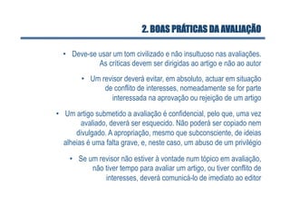2. BOAS PRÁTICAS DA AVALIAÇÃO

  •  Deve-se usar um tom civilizado e não insultuoso nas avaliações.
             As críticas devem ser dirigidas ao artigo e não ao autor
        •  Um revisor deverá evitar, em absoluto, actuar em situação
               de conflito de interesses, nomeadamente se for parte
                 interessada na aprovação ou rejeição de um artigo
•  Um artigo submetido a avaliação é confidencial, pelo que, uma vez
         avaliado, deverá ser esquecido. Não poderá ser copiado nem
       divulgado. A apropriação, mesmo que subconsciente, de ideias
   alheias é uma falta grave, e, neste caso, um abuso de um privilégio

    •  Se um revisor não estiver à vontade num tópico em avaliação,
           não tiver tempo para avaliar um artigo, ou tiver conflito de
               interesses, deverá comunicá-lo de imediato ao editor
 