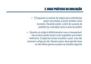 2. BOAS PRÁTICAS DA AVALIAÇÃO

     •  É frequente os autores de artigos para conferências
                  serem convidados a actuar também como
           revisores. Deverão aceitar, a bem do sucesso da
             conferência, entendida como evento de partilha

•  Quando um artigo é definitivamente mau e irrecuperável,
    não se deve perder tempo a dar sugestões que tentem
   melhorá-lo. O papel do revisor é auxiliar o autor, mas não
escrever o artigo por ele. Nesses casos, deve apontar duas
        ou três falhas graves e passar ao trabalho seguinte
 