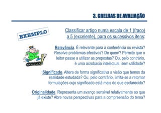 3. GRELHAS DE AVALIAÇÃO

                   Classificar artigo numa escala de 1 (fraco)
                    a 5 (excelente), para os sucessivos itens:

             Relevância. É relevante para a conferência ou revista?
             Resolve problemas efectivos? De quem? Permite que o
              leitor passe a utilizar as propostas? Ou, pelo contrário,
                          é uma acrobacia intelectual, sem utilidade?
      Significado. Altera de forma significativa a visão que temos da
          realidade estudada? Ou, pelo contrário, limita-se a retomar
         formulações cujo significado está mais do que esclarecido?

Originalidade. Representa um avanço sensível relativamente ao que
   já existe? Abre novas perspectivas para a compreensão do tema?
 