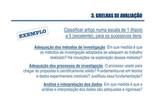 3. GRELHAS DE AVALIAÇÃO

                        Classificar artigo numa escala de 1 (fraco)
                         a 5 (excelente), para os sucessivos itens:

      Adequação dos métodos de investigação. Em que medida é que
        os métodos de investigação adoptados se adequam ao trabalho
             realizado? Há inovações na exploração desses métodos?
   Adequação dos processos de investigação. O processo usado para
chegar às propostas é cientificamente sólido? Fundamentou-se em teorias
       e dados experimentais credíveis? Justificou essa fundamentação?
            Análise e interpretação dos dados. Em que medida é que a
           análise e interpretação dos dados são adequadas e rigorosas?
 