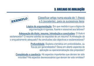3. GRELHAS DE AVALIAÇÃO

                            Classificar artigo numa escala de 1 (fraco)
                             a 5 (excelente), para os sucessivos itens:
                Lógica da argumentação. Em que medida é que a lógica da
                  argumentação é rigorosa, fluente e acessível aos leitores?
         Adequação do título, resumo, introdução e conclusões. O título é
esclarecedor? O resumo satisfaz os requisitos de um resumo? A introdução dá
o enquadramento adequado? As conclusões são objectivas e esclarecedoras?
                    Profundidade. Explora a temática em profundidades, ou
                    fica-se por generalidades? Deixa em aberto aspectos de
                             aplicação ou operacionalização das propostas?
     Completude e coerência. Há aspectos importantes que deviam ter sido
       incluídos? Há aspectos desnecessários que deviam ter sido omitidos?
 