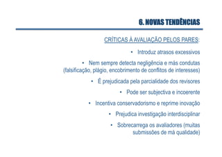 6. NOVAS TENDÊNCIAS

                  CRÍTICAS À AVALIAÇÃO PELOS PARES:
                               •  Introduz atrasos excessivos
          •  Nem sempre detecta negligência e más condutas
(falsificação, plágio, encobrimento de conflitos de interesses)
            •  É prejudicada pela parcialidade dos revisores
                         •  Pode ser subjectiva e incoerente
           •  Incentiva conservadorismo e reprime inovação
                    •  Prejudica investigação interdisciplinar
                     •  Sobrecarrega os avaliadores (muitas
                              submissões de má qualidade)
 