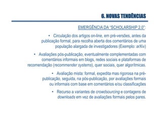 6. NOVAS TENDÊNCIAS

                              EMERGÊNCIA DA “SCHOLARSHIP 2.0”:
            •  Circulação dos artigos on-line, em pré-versões, antes da
        publicação formal, para recolha aberta dos comentários de uma
                população alargada de investigadores (Exemplo: arXiv)
    •  Avaliações pós-publicação, eventualmente complementadas com
        comentários informais em blogs, redes sociais e plataformas de
recomendação (recommender systems), quer sociais, quer algorítmicas.
              •  Avaliação mista: formal, expedita mas rigorosa na pré-
        publicação, seguida, na pós-publicação, por avaliações formais
            ou informais com base em comentários e/ou classificações
              •  Recurso a variantes de crowdsourcing e contagens de
                 downloads em vez de avaliações formais pelos pares.
 