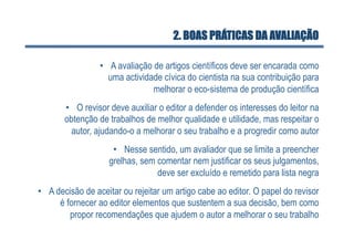 2. BOAS PRÁTICAS DA AVALIAÇÃO

                 •  A avaliação de artigos científicos deve ser encarada como
                    uma actividade cívica do cientista na sua contribuição para
                                melhorar o eco-sistema de produção científica
       •  O revisor deve auxiliar o editor a defender os interesses do leitor na
       obtenção de trabalhos de melhor qualidade e utilidade, mas respeitar o
         autor, ajudando-o a melhorar o seu trabalho e a progredir como autor
                     •  Nesse sentido, um avaliador que se limite a preencher
                    grelhas, sem comentar nem justificar os seus julgamentos,
                                 deve ser excluído e remetido para lista negra
•  A decisão de aceitar ou rejeitar um artigo cabe ao editor. O papel do revisor
      é fornecer ao editor elementos que sustentem a sua decisão, bem como
         propor recomendações que ajudem o autor a melhorar o seu trabalho
 