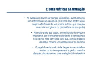 2. BOAS PRÁTICAS DA AVALIAÇÃO

•  As avaliações devem ser sempre justificadas, eventualmente
    com referências que as apoiem (o revisor deve abster-se de
        sugerir referências da sua própria autoria, que poderão
             denunciar arrogância ou parcialidade da sua parte)

       •  Na maior parte dos casos, a contribuição do revisor é
         importante, por representar experiência e competência
          no domínio, mas por vezes é útil que, como advogado
                do diabo, assuma um papel exterior ao domínio

        •  O papel do revisor não é dar largas à sua vaidade e
               mostrar como é competente e superior, mas sim
         oferecer, discretamente, uma avaliação útil e objectiva
 