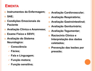 EMENTA
 Instrumentos da Enfermagem;
 SAE;
 Condições Emocionais do
Paciente
 Avaliação Clinica e Anamnese;
 Exame Físico e SSVV;
 Avaliação do Sistema
Neurologico:
 Consciência
 Fácies;
 Fala e Linguagem;
 Função motora;
 Função sensitiva;
 Avaliação Cardiovascular;
 Avaliação Respiratória;
 Avaliação Gastrointestinal;
 Avaliação Geniturinário;
 Avaliação Tegumentar;
 Raciocínio Clinico e
Interpretação dos dados
coletados;
 Prevenção das lesões por
pressão;
 