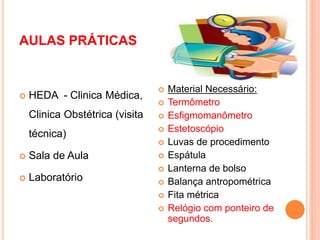 AULAS PRÁTICAS
 HEDA - Clinica Médica,
Clinica Obstétrica (visita
técnica)
 Sala de Aula
 Laboratório
 Material Necessário:
 Termômetro
 Esfigmomanômetro
 Estetoscópio
 Luvas de procedimento
 Espátula
 Lanterna de bolso
 Balança antropométrica
 Fita métrica
 Relógio com ponteiro de
segundos.
 