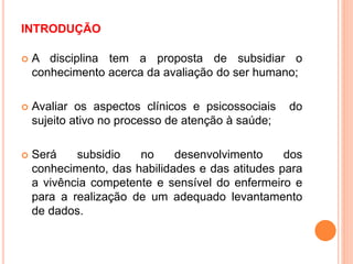 INTRODUÇÃO
 A disciplina tem a proposta de subsidiar o
conhecimento acerca da avaliação do ser humano;
 Avaliar os aspectos clínicos e psicossociais do
sujeito ativo no processo de atenção à saúde;
 Será subsidio no desenvolvimento dos
conhecimento, das habilidades e das atitudes para
a vivência competente e sensível do enfermeiro e
para a realização de um adequado levantamento
de dados.
 