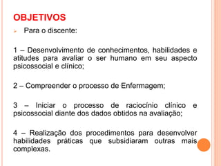 OBJETIVOS
 Para o discente:
1 – Desenvolvimento de conhecimentos, habilidades e
atitudes para avaliar o ser humano em seu aspecto
psicossocial e clínico;
2 – Compreender o processo de Enfermagem;
3 – Iniciar o processo de raciocínio clínico e
psicossocial diante dos dados obtidos na avaliação;
4 – Realização dos procedimentos para desenvolver
habilidades práticas que subsidiaram outras mais
complexas.
 