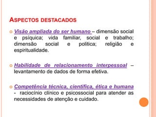 ASPECTOS DESTACADOS
 Visão ampliada do ser humano – dimensão social
e psíquica; vida familiar, social e trabalho;
dimensão social e politica; religião e
espiritualidade.
 Habilidade de relacionamento interpessoal –
levantamento de dados de forma efetiva.
 Competência técnica, cientifica, ética e humana
- raciocínio clínico e psicossocial para atender as
necessidades de atenção e cuidado.
 