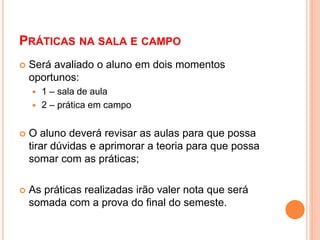 PRÁTICAS NA SALA E CAMPO
 Será avaliado o aluno em dois momentos
oportunos:
 1 – sala de aula
 2 – prática em campo
 O aluno deverá revisar as aulas para que possa
tirar dúvidas e aprimorar a teoria para que possa
somar com as práticas;
 As práticas realizadas irão valer nota que será
somada com a prova do final do semeste.
 
