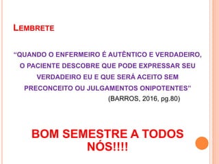 LEMBRETE
“QUANDO O ENFERMEIRO É AUTÊNTICO E VERDADEIRO,
O PACIENTE DESCOBRE QUE PODE EXPRESSAR SEU
VERDADEIRO EU E QUE SERÁ ACEITO SEM
PRECONCEITO OU JULGAMENTOS ONIPOTENTES”
(BARROS, 2016, pg.80)
BOM SEMESTRE A TODOS
NÓS!!!!
 