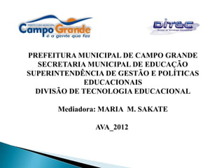 PREFEITURA MUNICIPAL DE CAMPO GRANDE
  SECRETARIA MUNICIPAL DE EDUCAÇÃO
SUPERINTENDÊNCIA DE GESTÃO E POLÍTICAS
             EDUCACIONAIS
  DIVISÃO DE TECNOLOGIA EDUCACIONAL

      Mediadora: MARIA M. SAKATE

               AVA_2012
 