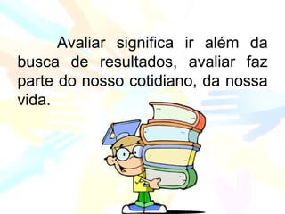 Avaliar significa ir além da
busca de resultados, avaliar faz
parte do nosso cotidiano, da nossa
vida.
 