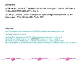 Bibliografia
HOFFMANN, Jussara, O jogo do contrário em avaliação / Jussara Hoffmann –
Porto Alegre: Mediação, 2005. 192 p.
LUCKESI, Cipriano Carlos, Avaliação da aprendizagem componente do ato
pedagógico , 1ºed. Cortez, São Paulo, 2011




Imagens :
http://revisitaraeducacao.blogspot.com.br/2008/06/avaliao-do-qu-para-qu-como.html
http://www.educacional.com.br
http://eosalario-o.blogspot.com.br/2011/07/avaliacao-do-processo-de-ensino.html
http://professordigital.wordpress.com/2010/06/26/avaliacao-escolar-e-web-2-0/
http://profanandaschultz.blogspot.com.br/2010/09/como-fazer-avaliacaopor-que.html
http://claudiampereira.wordpress.com/category/secundario/oficina-multimedia/projecto-dos-proverbios/
 